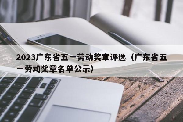 2023广东省五一劳动奖章评选（广东省五一劳动奖章名单公示）