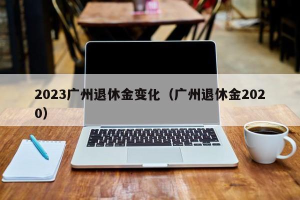 2023广州退休金变化（广州退休金2020）