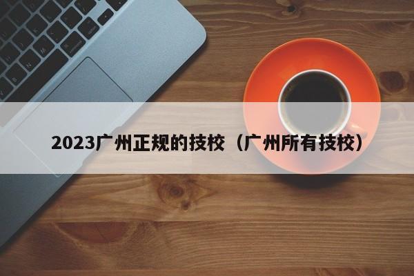 2023广州正规的技校（广州所有技校）