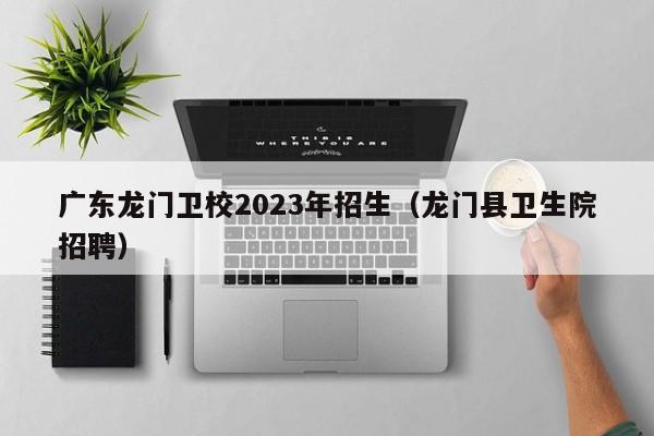 广东龙门卫校2023年招生（龙门县卫生院招聘）