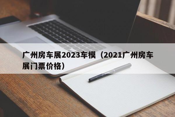 广州房车展2023车模（2021广州房车展门票价格）