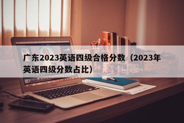 广东2023英语四级合格分数（2023年英语四级分数占比）