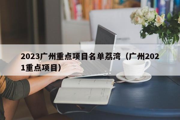 2023广州重点项目名单荔湾（广州2021重点项目）