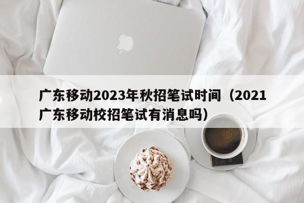 广东移动2023年秋招笔试时间（2021广东移动校招笔试有消息吗）