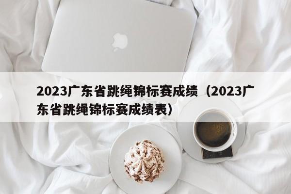 2023广东省跳绳锦标赛成绩（2023广东省跳绳锦标赛成绩表）