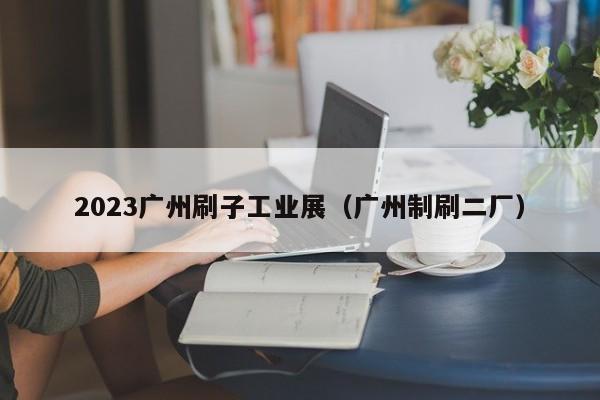 2023广州刷子工业展（广州制刷二厂）