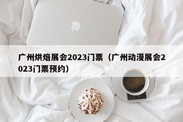 广州烘焙展会2023门票（广州动漫展会2023门票预约）