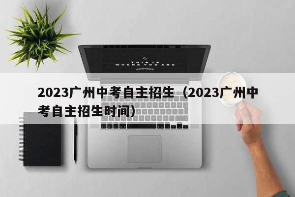 2023广州中考自主招生（2023广州中考自主招生时间）