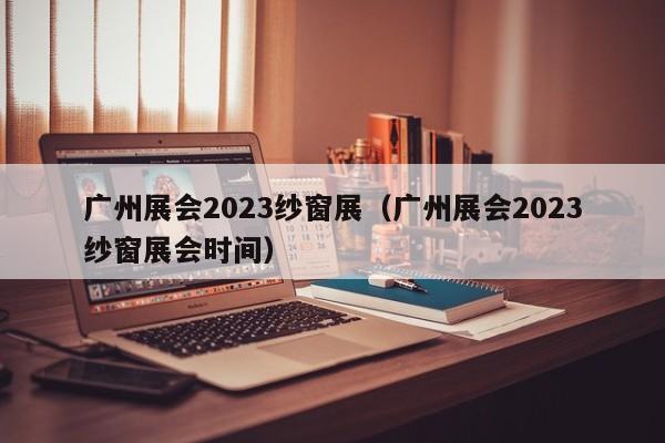 广州展会2023纱窗展（广州展会2023纱窗展会时间）