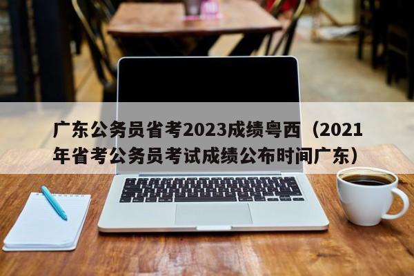 广东公务员省考2023成绩粤西（2021年省考公务员考试成绩公布时间广东）