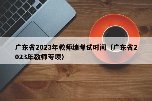 广东省2023年教师编考试时间（广东省2023年教师专项）