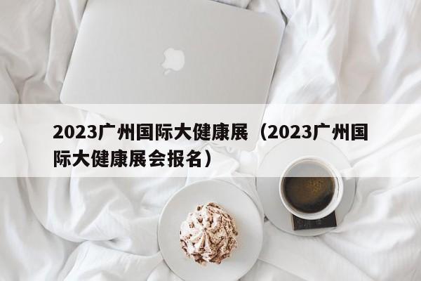 2023广州国际大健康展（2023广州国际大健康展会报名）