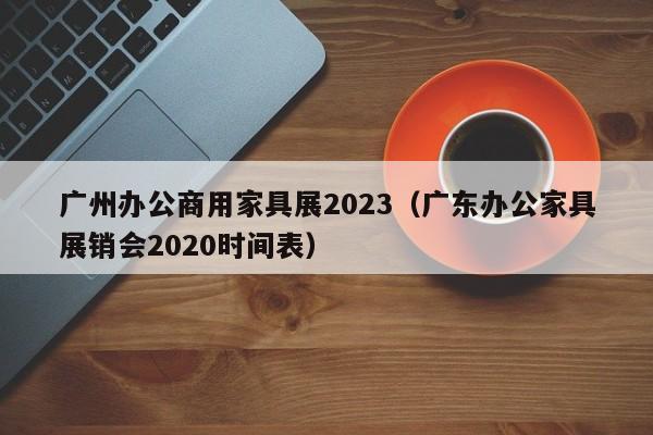 广州办公商用家具展2023（广东办公家具展销会2020时间表）