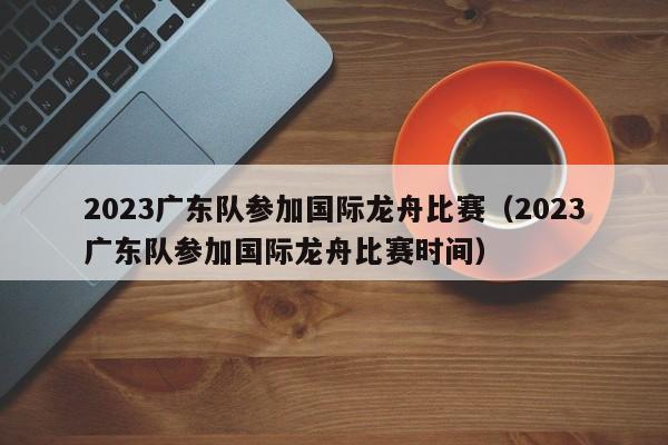 2023广东队参加国际龙舟比赛（2023广东队参加国际龙舟比赛时间）