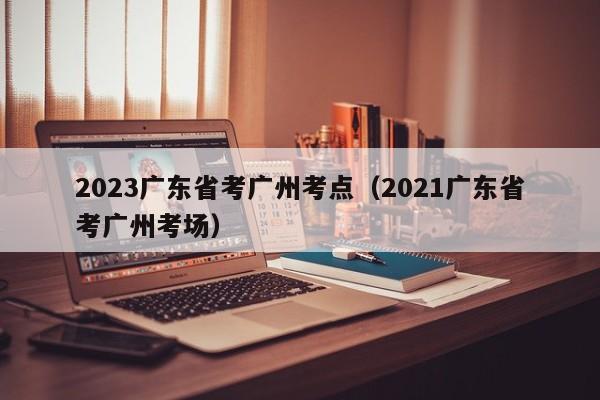 2023广东省考广州考点（2021广东省考广州考场）