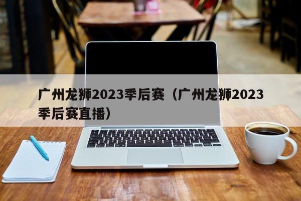 广州龙狮2023季后赛（广州龙狮2023季后赛直播）