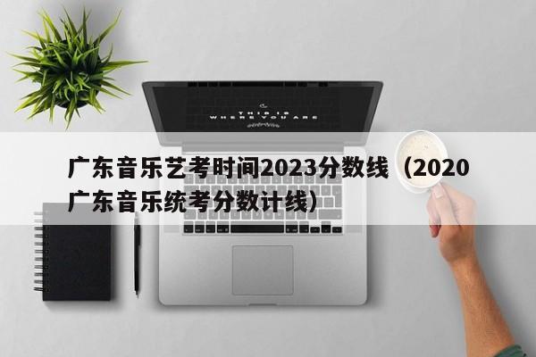 广东音乐艺考时间2023分数线（2020广东音乐统考分数计线）