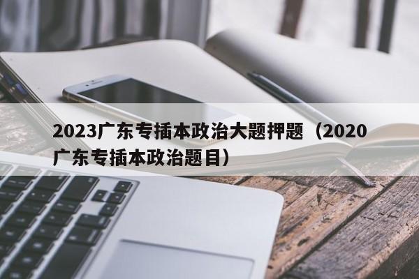 2023广东专插本政治大题押题（2020广东专插本政治题目）