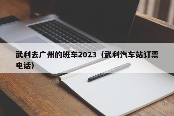 武利去广州的班车2023（武利汽车站订票电话）