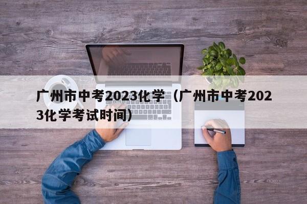 广州市中考2023化学（广州市中考2023化学考试时间）