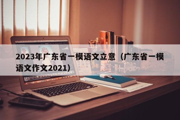 2023年广东省一模语文立意（广东省一模语文作文2021）