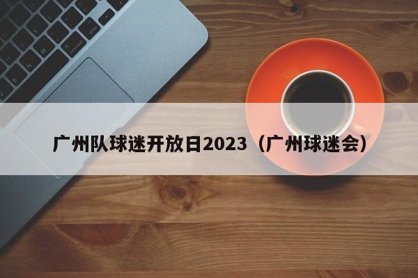 广州队球迷开放日2023（广州球迷会）