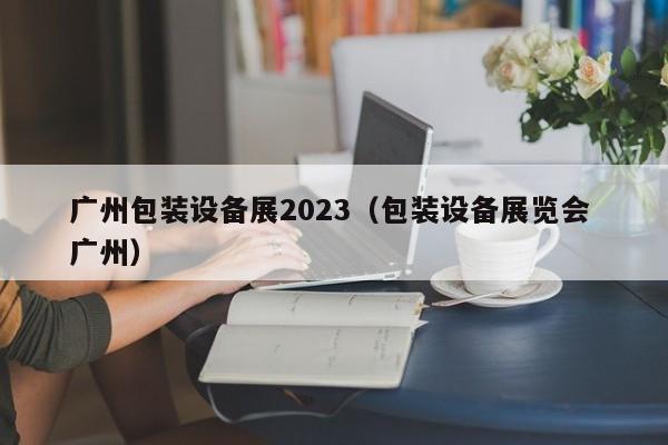 广州包装设备展2023（包装设备展览会 广州）