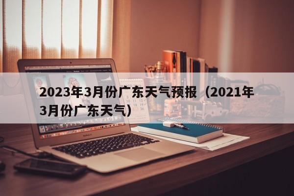 2023年3月份广东天气预报（2021年3月份广东天气）