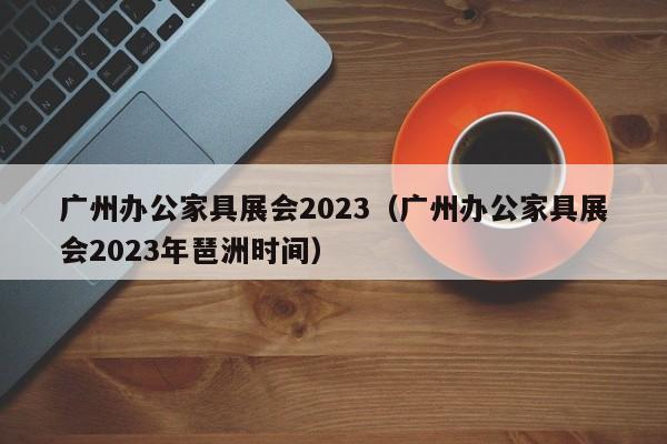 广州办公家具展会2023（广州办公家具展会2023年琶洲时间）