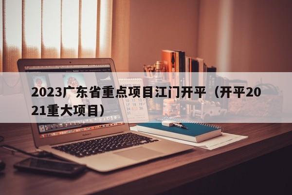 2023广东省重点项目江门开平（开平2021重大项目）