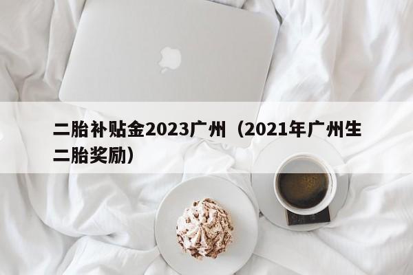 二胎补贴金2023广州（2021年广州生二胎奖励）