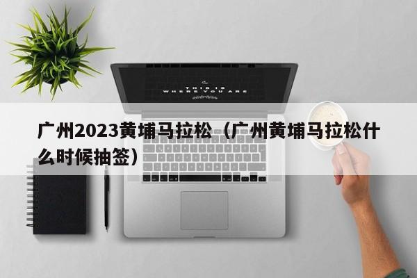 广州2023黄埔马拉松（广州黄埔马拉松什么时候抽签）