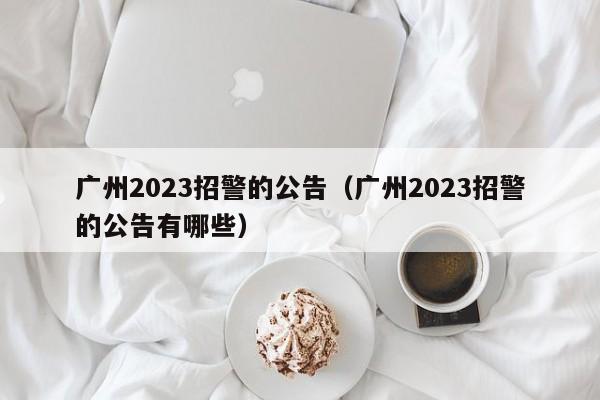 广州2023招警的公告（广州2023招警的公告有哪些）