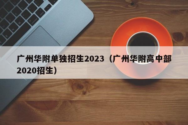 广州华附单独招生2023（广州华附高中部2020招生）