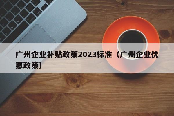 广州企业补贴政策2023标准（广州企业优惠政策）