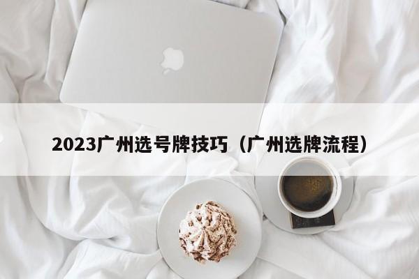 2023广州选号牌技巧（广州选牌流程）