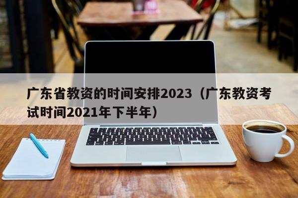 广东省教资的时间安排2023（广东教资考试时间2021年下半年）