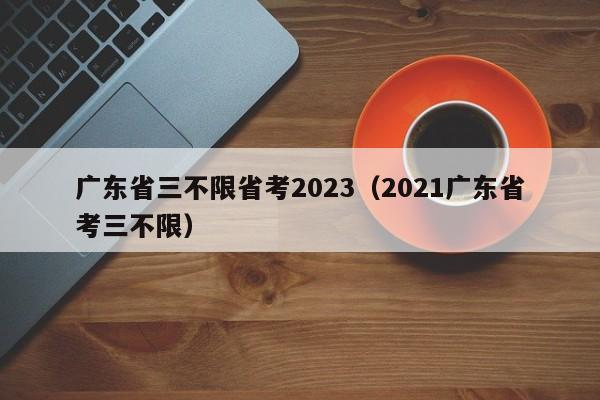 广东省三不限省考2023（2021广东省考三不限）