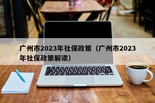 广州市2023年社保政策（广州市2023年社保政策解读）