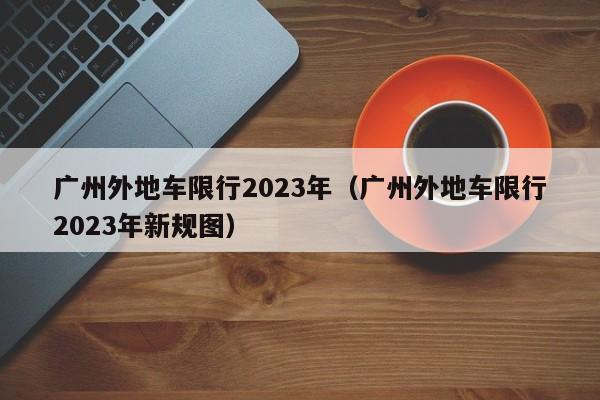 广州外地车限行2023年（广州外地车限行2023年新规图）