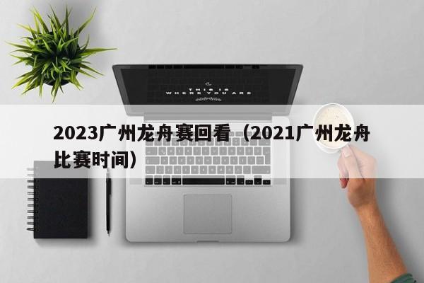 2023广州龙舟赛回看（2021广州龙舟比赛时间）