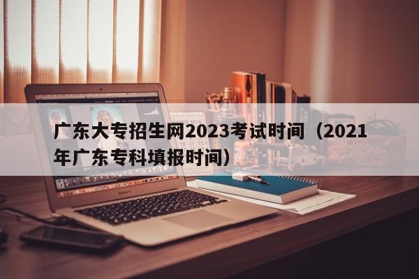 广东大专招生网2023考试时间（2021年广东专科填报时间）