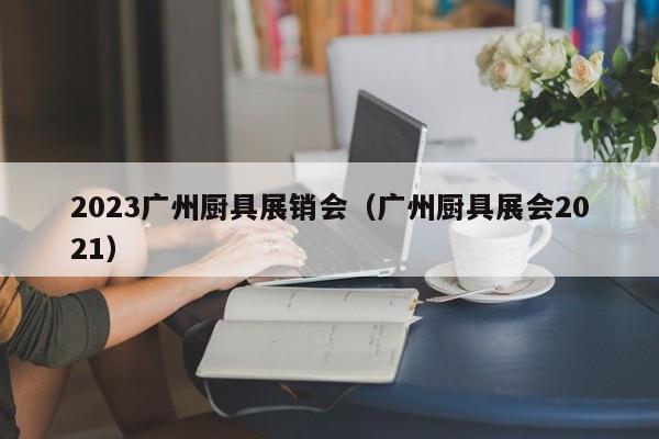 2023广州厨具展销会（广州厨具展会2021）