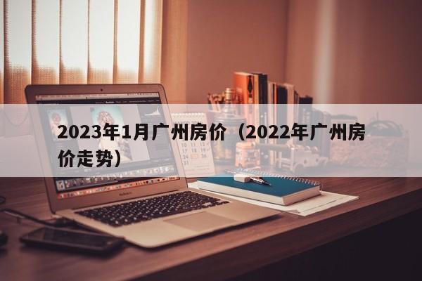 2023年1月广州房价（2022年广州房价走势）