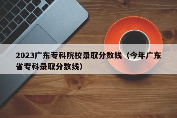 2023广东专科院校录取分数线（今年广东省专科录取分数线）