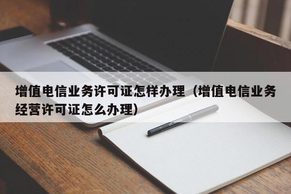 增值电信业务许可证怎样办理（增值电信业务经营许可证怎么办理）