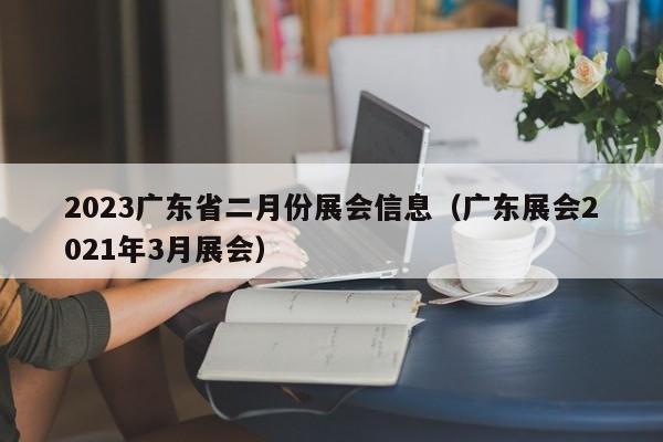 2023广东省二月份展会信息（广东展会2021年3月展会）