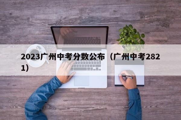 2023广州中考分数公布（广州中考2821）