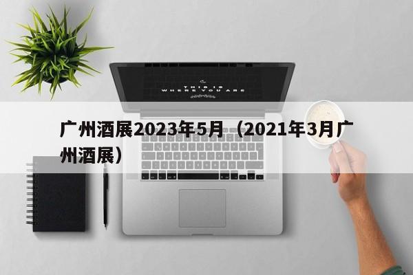 广州酒展2023年5月（2021年3月广州酒展）