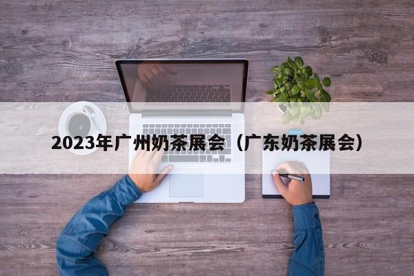 2023年广州奶茶展会（广东奶茶展会）